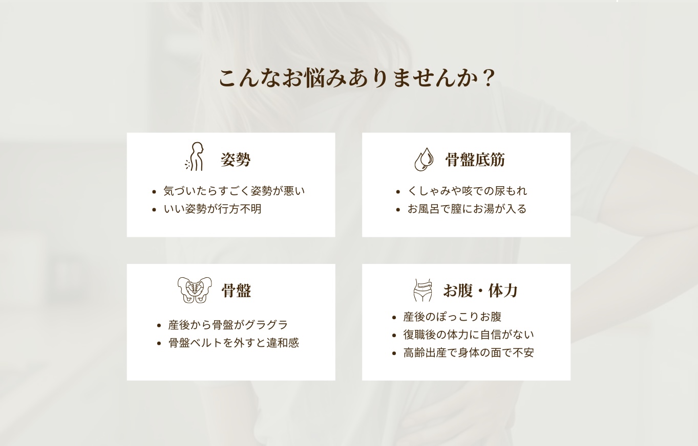 こんなお悩みありませんか？
気づいたらすごく姿勢が悪い。いい姿勢が行方不明。
骨盤底筋。くしゃみや咳での尿もれ。お風呂で膣にお湯が入る。
産後から骨盤がグラグラ。骨盤ベルトを外すと違和感。産後のぽっこりお腹。復職後の体力に自信がない。高齢出産で身体の面で不安。