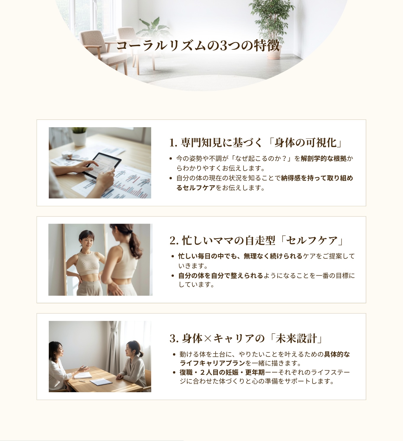 コーラルリズムの特徴。
専門知見に基づく身体の可視化。
今の姿勢や不調がなぜ起こるのか？を解剖学的な根拠からわかりやすくお伝します。
自分の体の現在の状況を知ることで納得感を持って取り組めるセルフケアをお伝えします。
忙しいママの自走型セルフケア
忙しい毎日の中でも無理なく続けられるケアをご提案していきます。
自分の体を自分で整えられるようになることを一番の目標にしています。
身体とキャリアの未来設計
動ける体を土台に、やりたいことを叶えるための具体的なライフキャリアプランを一緒に描きます。
復職・２人目の妊娠・更年期。それぞれのライフステージに合わせた体づくりと心の準備をサポートします。