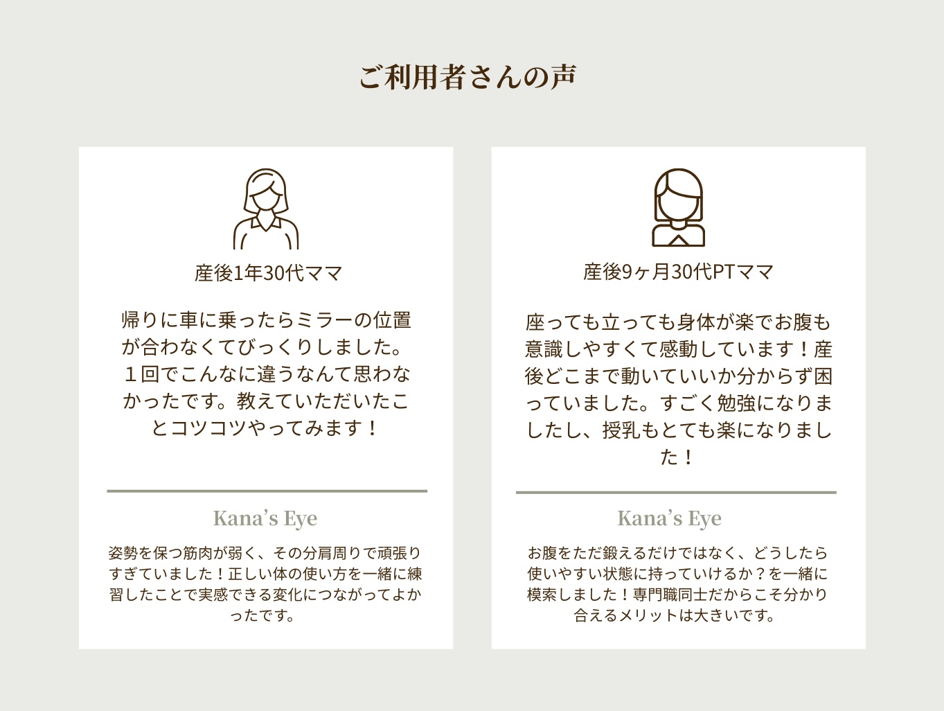 感想・口コミ
産後１年30代ママ
帰りに車に乗ったらミラーの位置が合わなくてびっくりしました。１回でこんなに違うなんて思わなかったです。教えていただいたことコツコツやってみます！姿勢を保つ筋肉が弱く、その分肩周りで頑張りすぎていました！正しい体の使い方を一緒に練習したことで実感できる変化につながってよかったです。
産後９ヶ月30代PTママ
座っても立っても身体が楽でお腹も意識しやすくて感動しています！産後どこまで動いていいか分からず困っていました。すごく勉強になりましたし、授乳もとても楽になりました！お腹をただ鍛えるだけではなく、どうしたら使いやすい状態に持っていけるか？を一緒に模索しました！専門職同士だからこそ分かり合えるメリットは大きいです。