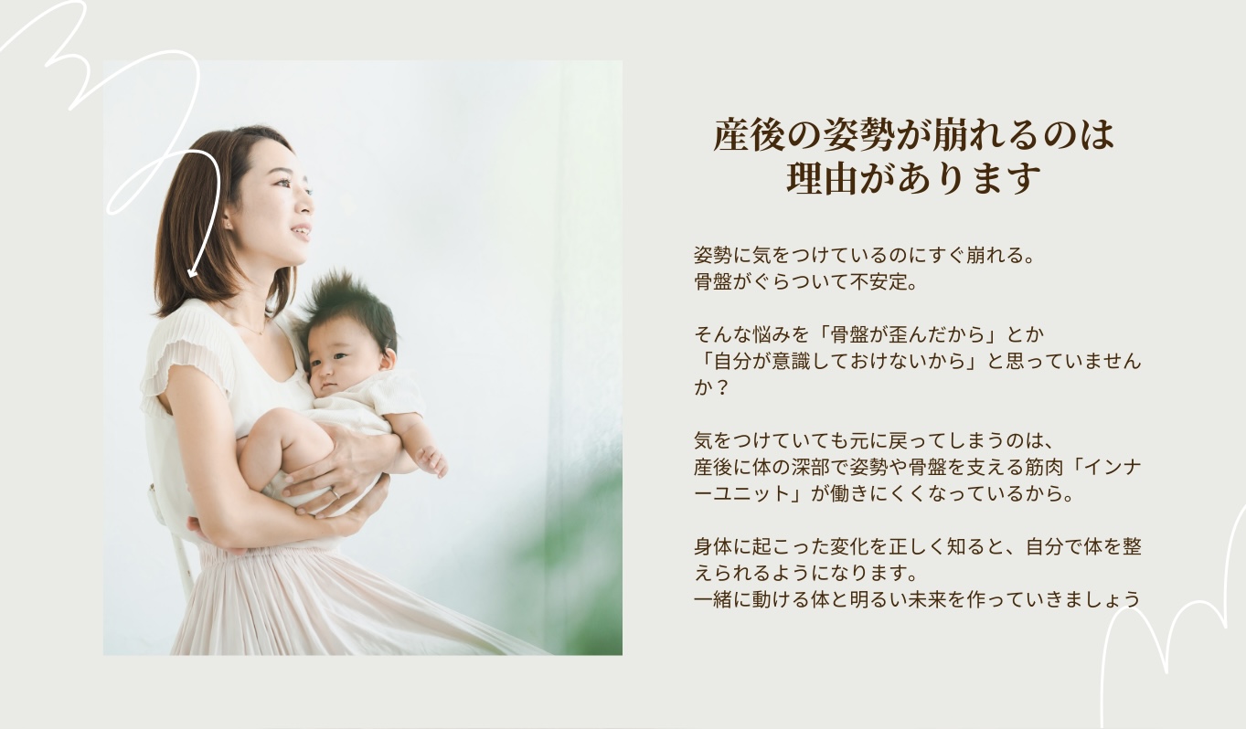 産後の姿勢が崩れるのは理由があります。姿勢に気をつけているのにすぐ崩れる。
骨盤がぐらついて不安定。

そんな悩みを「骨盤が歪んだから」とか
「自分が意識しておけないから」と思っていませんか？

気をつけていても元に戻ってしまうのは、
産後に体の深部で姿勢や骨盤を支える筋肉「インナーユニット」が働きにくくなっているから。

身体に起こった変化を正しく知ると、自分で体を整えられるようになります。
一緒に動ける体と明るい未来を作っていきましょう
