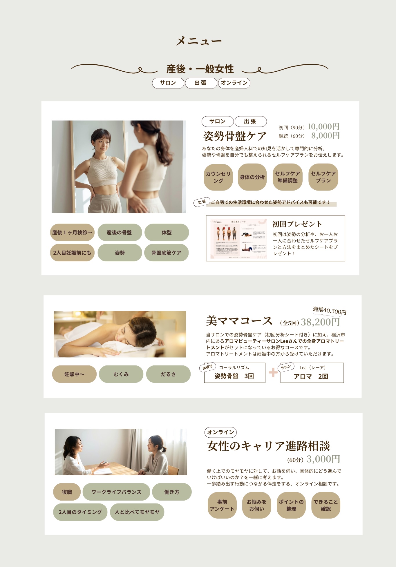 産後・一般女性向け
姿勢骨盤整体。あなたの身体を産婦人科での知見を活かして専門的に分析。自分でも整えられるセルフケアプランをお伝えします。産後１ヶ月検診後・妊娠前・産後の骨盤矯正・体型改善・姿勢矯正・骨盤底筋。
アロマトリートメント。
キャリア相談。復職前。ワークライフバランス。